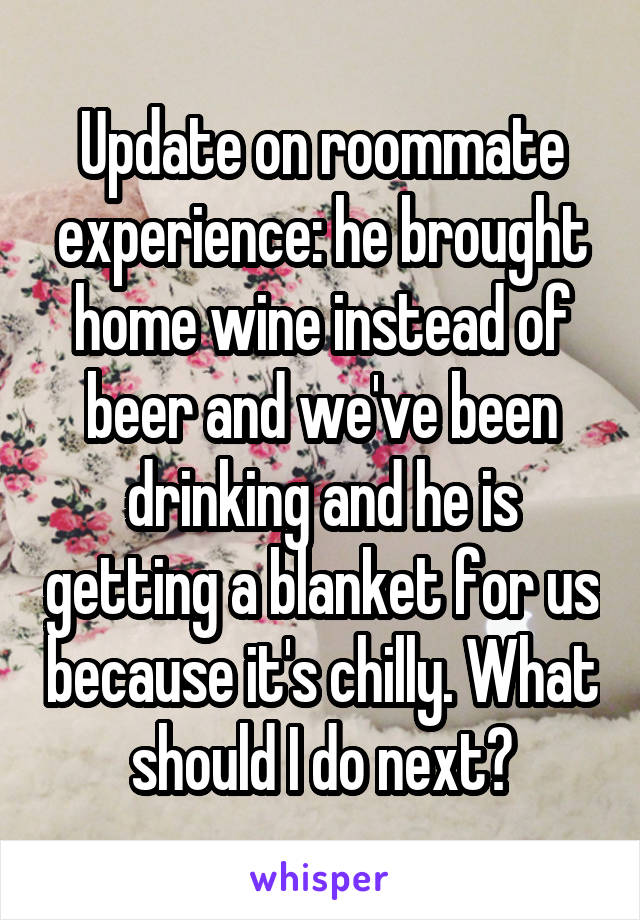 Update on roommate experience: he brought home wine instead of beer and we've been drinking and he is getting a blanket for us because it's chilly. What should I do next?