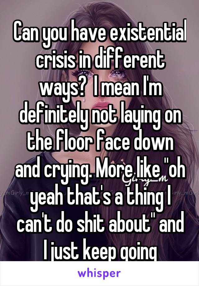 Can you have existential crisis in different ways?  I mean I'm definitely not laying on the floor face down and crying. More like "oh yeah that's a thing I can't do shit about" and I just keep going