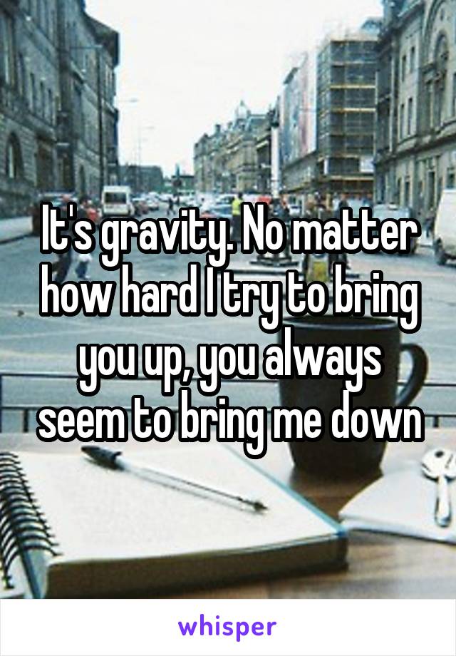 It's gravity. No matter how hard I try to bring you up, you always seem to bring me down