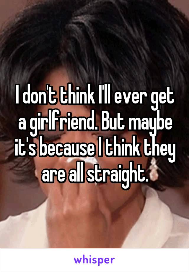 I don't think I'll ever get a girlfriend. But maybe it's because I think they are all straight.