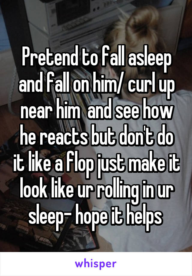 Pretend to fall asleep and fall on him/ curl up near him  and see how he reacts but don't do it like a flop just make it look like ur rolling in ur sleep- hope it helps 