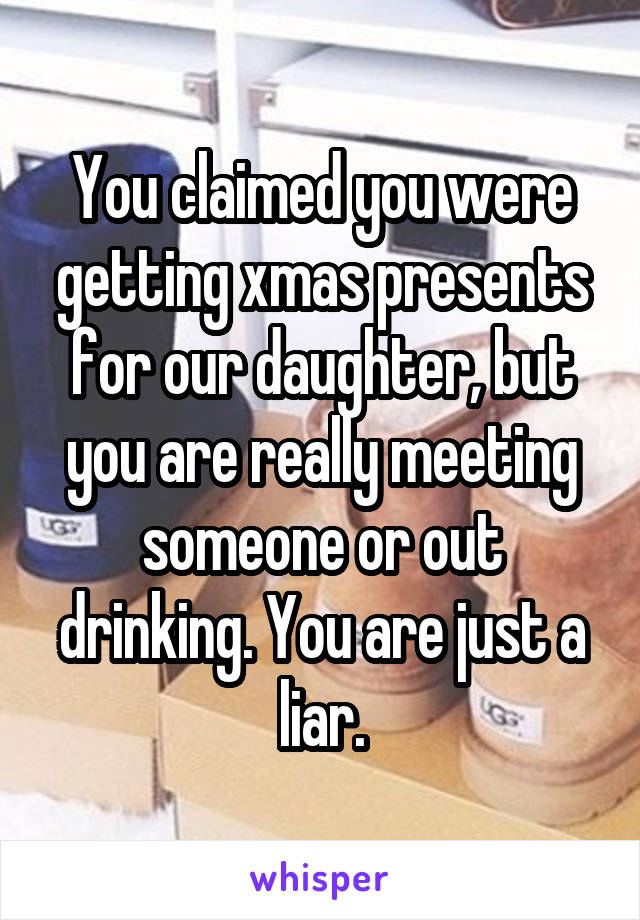 You claimed you were getting xmas presents for our daughter, but you are really meeting someone or out drinking. You are just a liar.