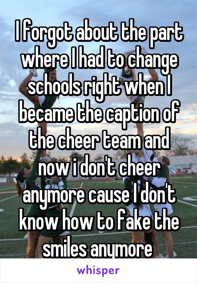 I forgot about the part where I had to change schools right when I became the caption of the cheer team and now i don't cheer anymore cause I don't know how to fake the smiles anymore 