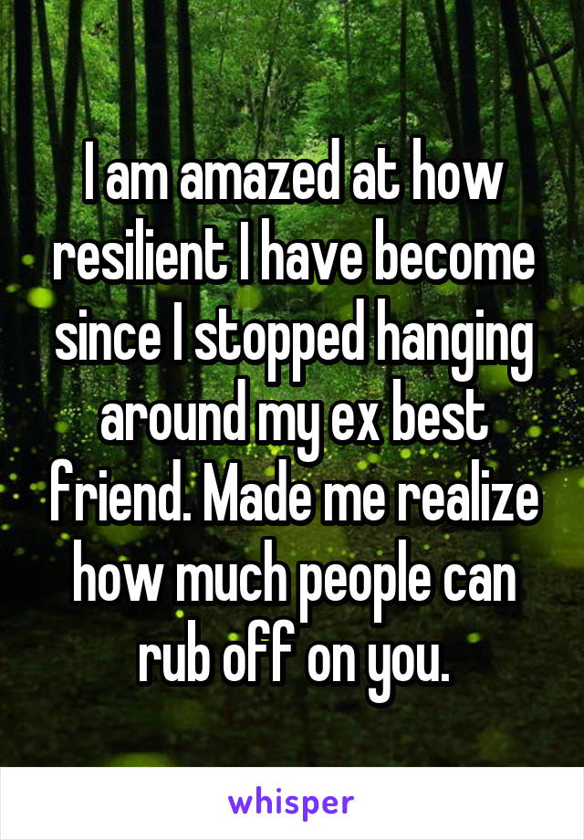 I am amazed at how resilient I have become since I stopped hanging around my ex best friend. Made me realize how much people can rub off on you.