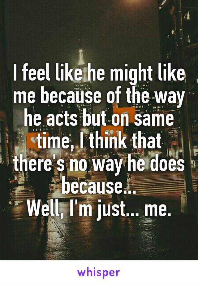 I feel like he might like me because of the way he acts but on same time, I think that there's no way he does because...
Well, I'm just... me.