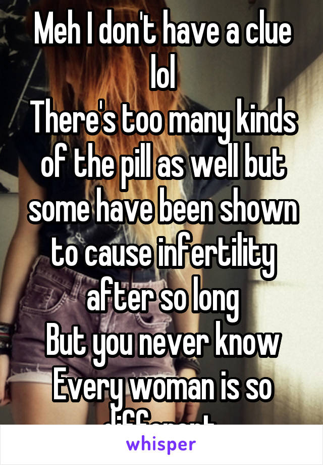 Meh I don't have a clue lol
There's too many kinds of the pill as well but some have been shown to cause infertility after so long
But you never know
Every woman is so different 