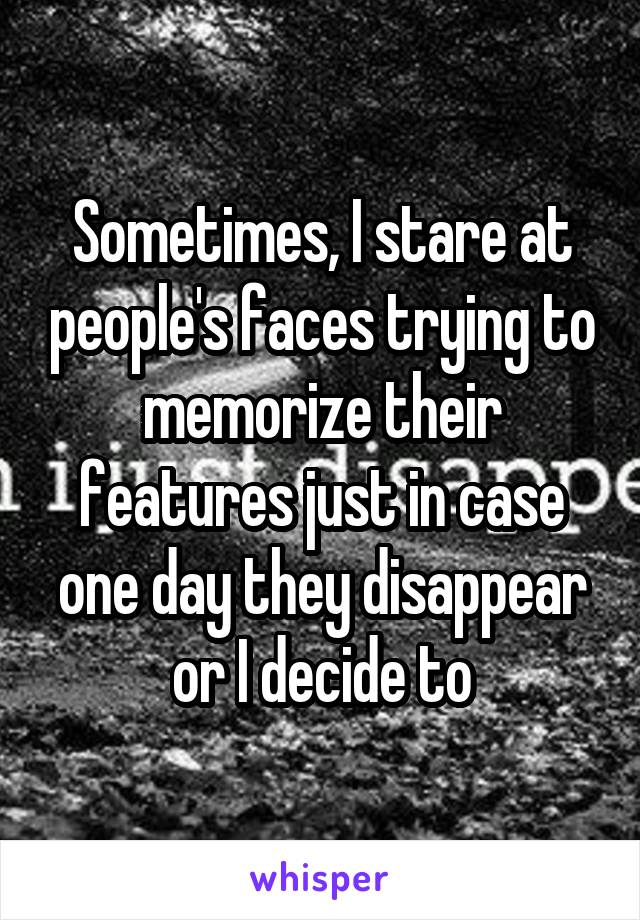 Sometimes, I stare at people's faces trying to memorize their features just in case one day they disappear or I decide to