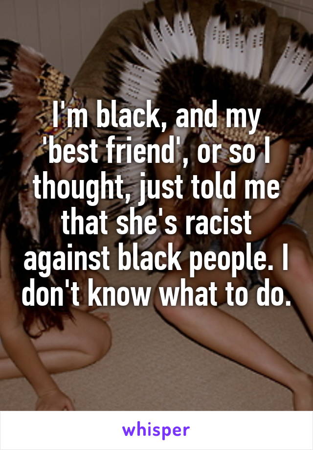 I'm black, and my 'best friend', or so I thought, just told me that she's racist against black people. I don't know what to do. 