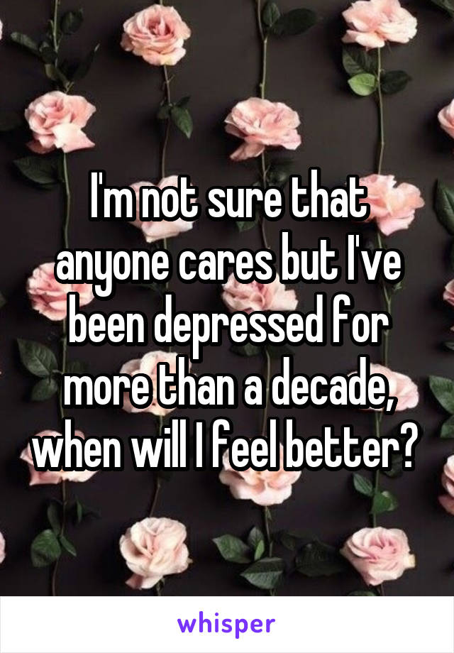 I'm not sure that anyone cares but I've been depressed for more than a decade, when will I feel better? 