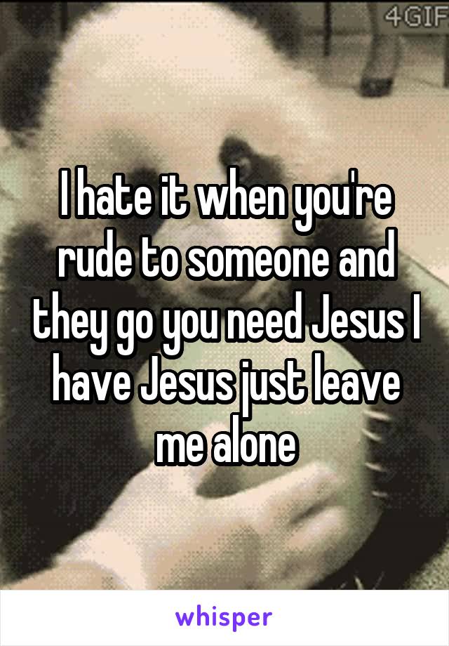 I hate it when you're rude to someone and they go you need Jesus I have Jesus just leave me alone