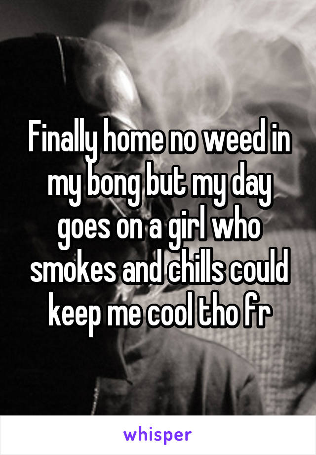 Finally home no weed in my bong but my day goes on a girl who smokes and chills could keep me cool tho fr