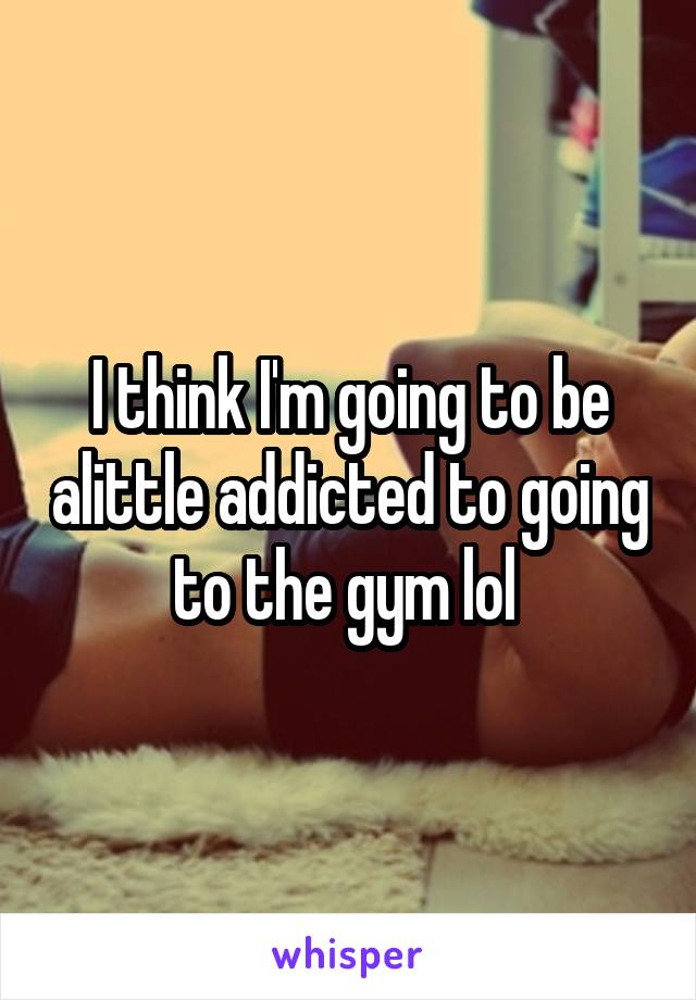 I think I'm going to be alittle addicted to going to the gym lol 