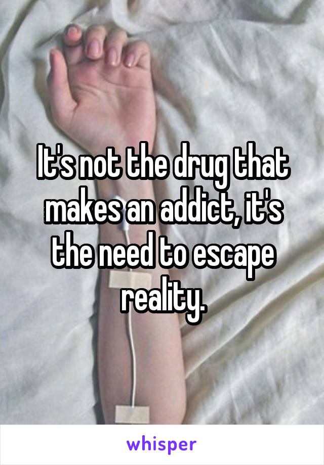 It's not the drug that makes an addict, it's the need to escape reality.