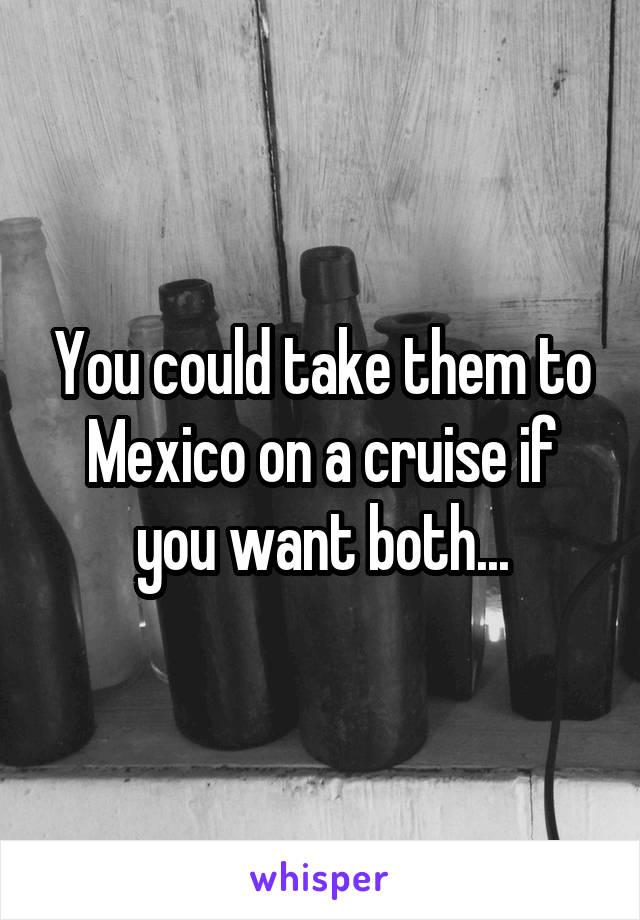 You could take them to Mexico on a cruise if you want both...