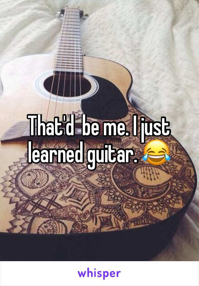 That'd  be me. I just learned guitar. 😂