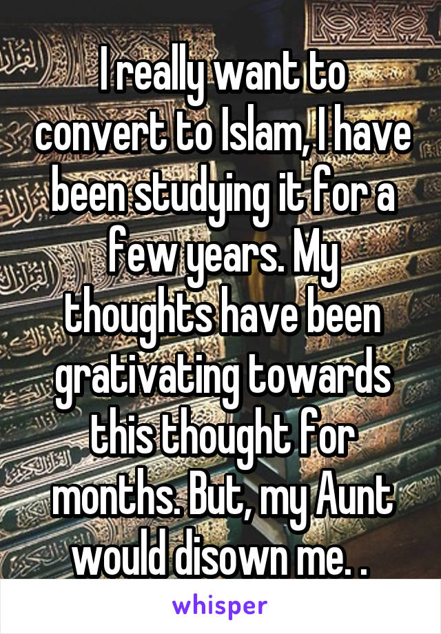 I really want to convert to Islam, I have been studying it for a few years. My thoughts have been grativating towards this thought for months. But, my Aunt would disown me. . 