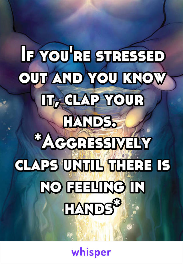 If you're stressed out and you know it, clap your hands. 
*Aggressively claps until there is no feeling in hands*