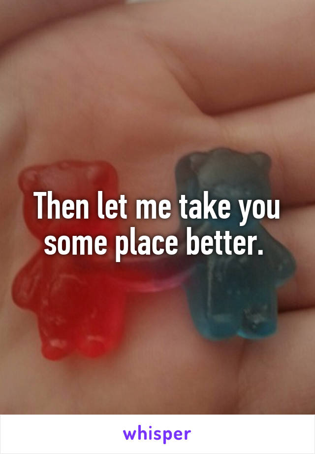 Then let me take you some place better. 