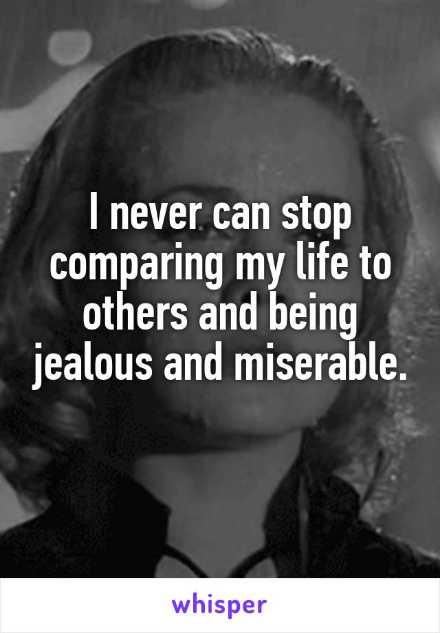 I never can stop comparing my life to others and being jealous and miserable. 