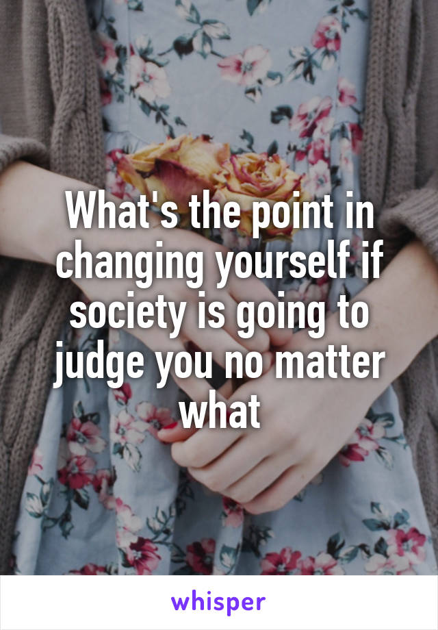 What's the point in changing yourself if society is going to judge you no matter what