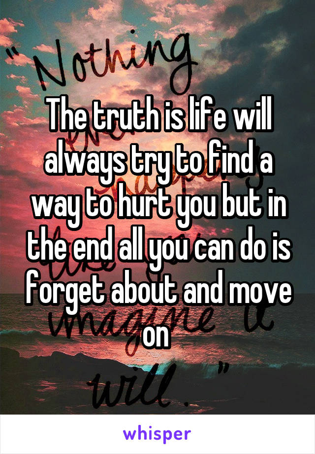 The truth is life will always try to find a way to hurt you but in the end all you can do is forget about and move on 