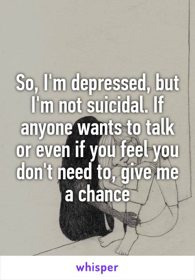 So, I'm depressed, but I'm not suicidal. If anyone wants to talk or even if you feel you don't need to, give me a chance