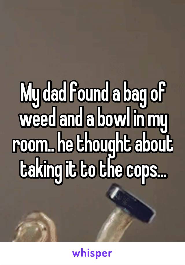 My dad found a bag of weed and a bowl in my room.. he thought about taking it to the cops...