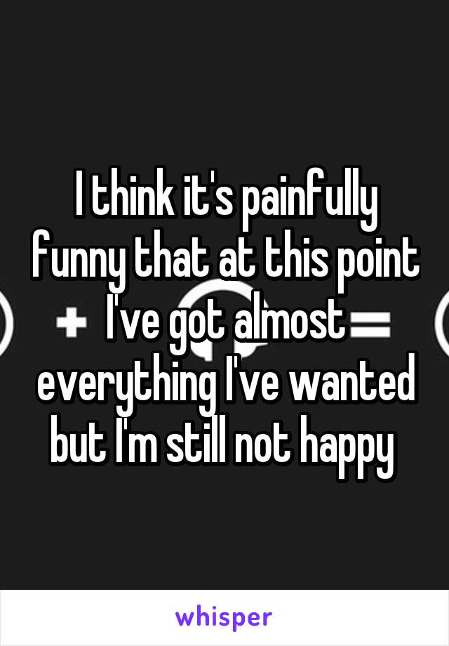 I think it's painfully funny that at this point I've got almost everything I've wanted but I'm still not happy 