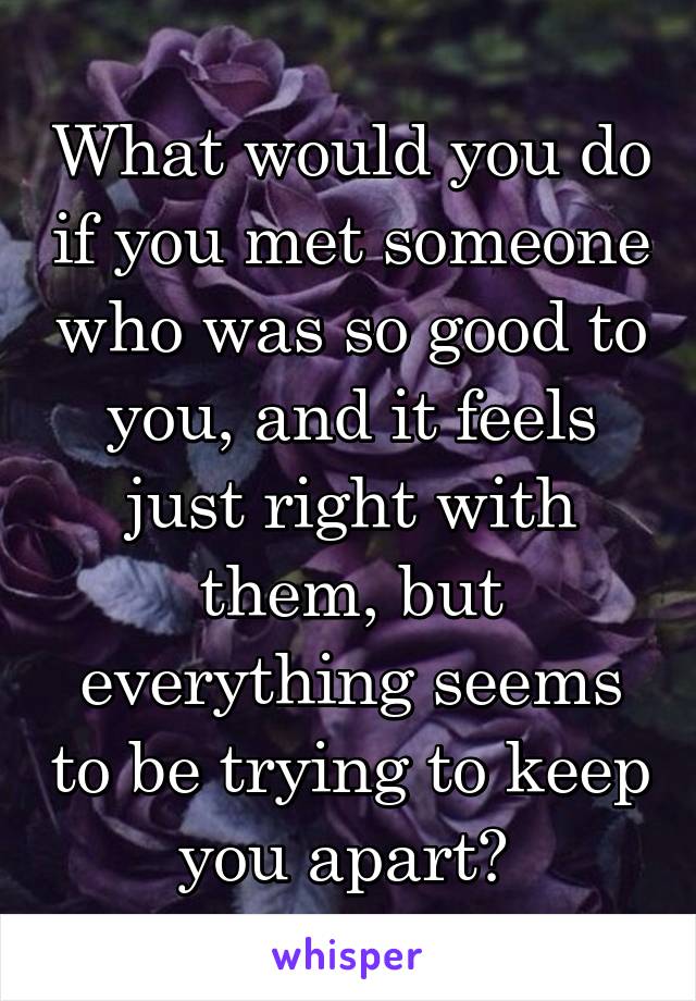 What would you do if you met someone who was so good to you, and it feels just right with them, but everything seems to be trying to keep you apart? 