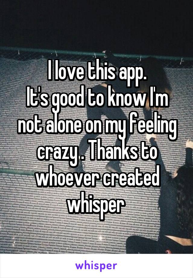 I Iove this app.
It's good to know I'm not alone on my feeling crazy . Thanks to whoever created whisper 