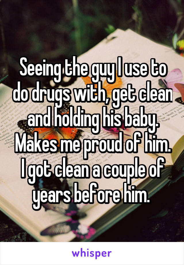 Seeing the guy I use to do drugs with, get clean and holding his baby. Makes me proud of him. I got clean a couple of years before him. 