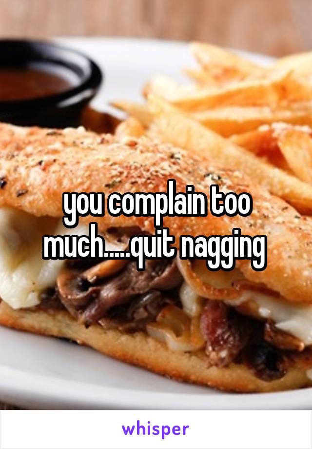 you complain too much.....quit nagging 