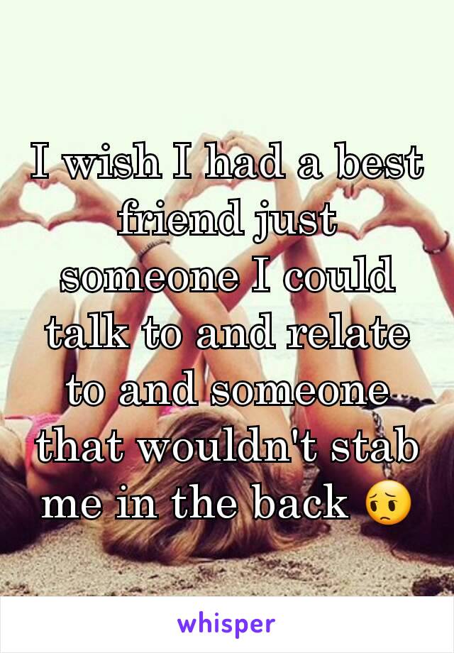 I wish I had a best friend just someone I could talk to and relate to and someone that wouldn't stab me in the back 😔