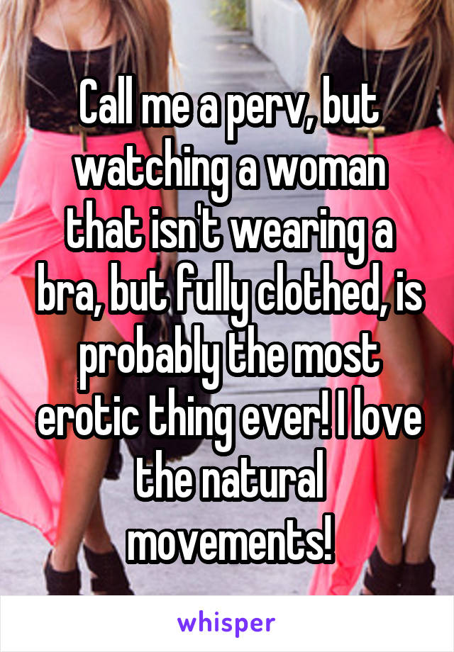 Call me a perv, but watching a woman that isn't wearing a bra, but fully clothed, is probably the most erotic thing ever! I love the natural movements!