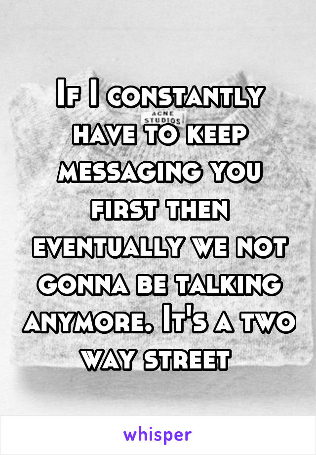 If I constantly have to keep messaging you first then eventually we not gonna be talking anymore. It's a two way street 