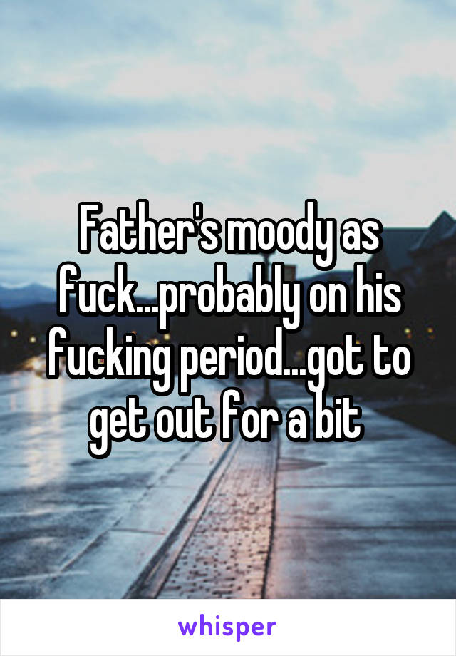 Father's moody as fuck...probably on his fucking period...got to get out for a bit 