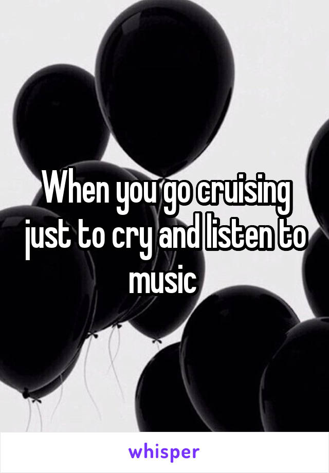 When you go cruising just to cry and listen to music 