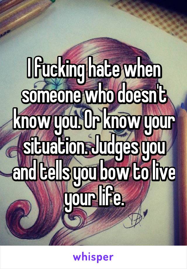 I fucking hate when someone who doesn't know you. Or know your situation. Judges you and tells you bow to live your life.