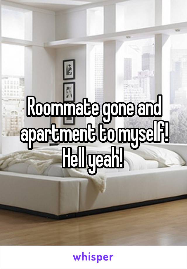 Roommate gone and apartment to myself! Hell yeah! 