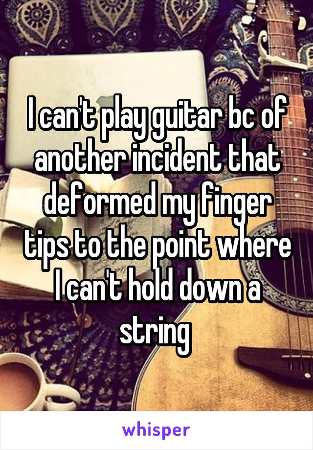 I can't play guitar bc of another incident that deformed my finger tips to the point where I can't hold down a string 