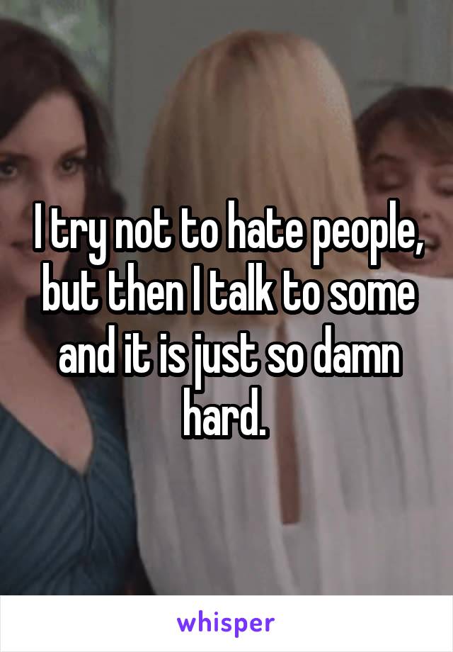 I try not to hate people, but then I talk to some and it is just so damn hard. 