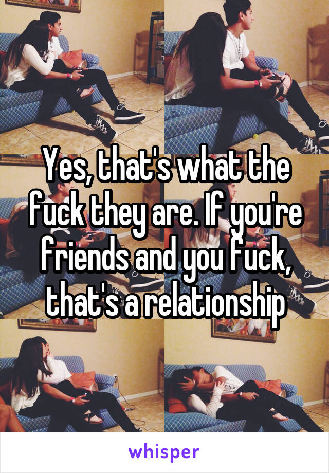 Yes, that's what the fuck they are. If you're friends and you fuck, that's a relationship