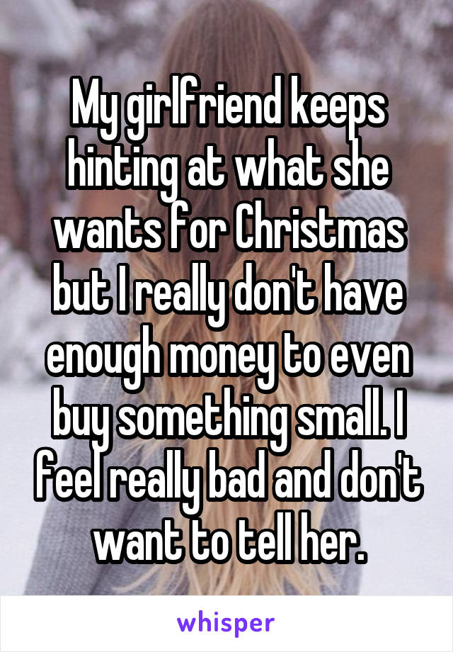 My girlfriend keeps hinting at what she wants for Christmas but I really don't have enough money to even buy something small. I feel really bad and don't want to tell her.