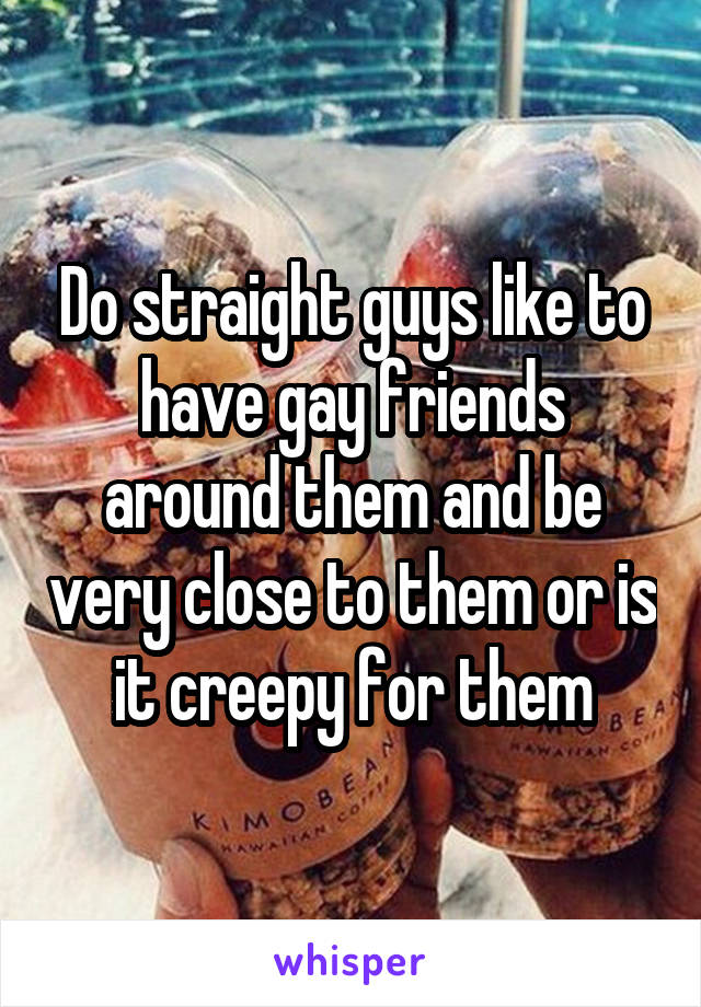 Do straight guys like to have gay friends around them and be very close to them or is it creepy for them