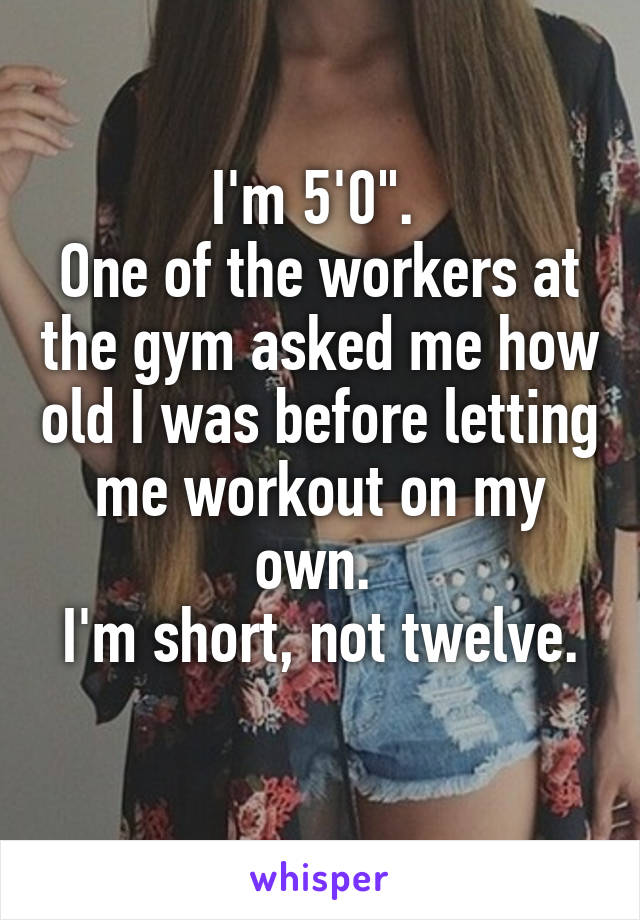 I'm 5'0". 
One of the workers at the gym asked me how old I was before letting me workout on my own. 
I'm short, not twelve. 