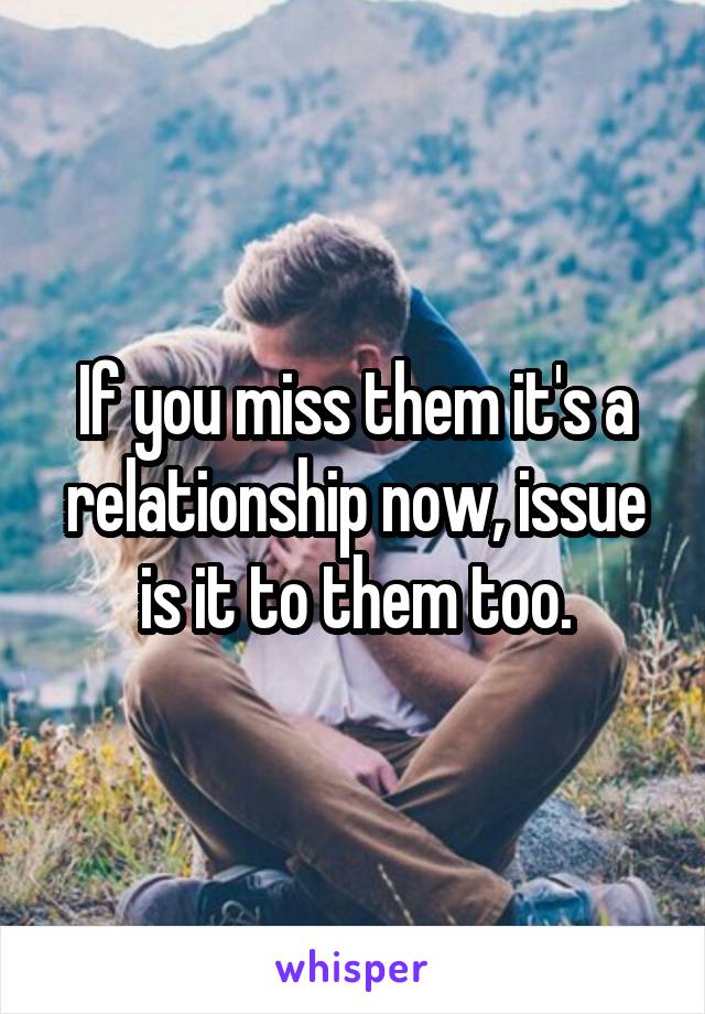 If you miss them it's a relationship now, issue is it to them too.