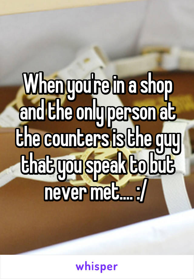 When you're in a shop and the only person at the counters is the guy that you speak to but never met.... :/ 