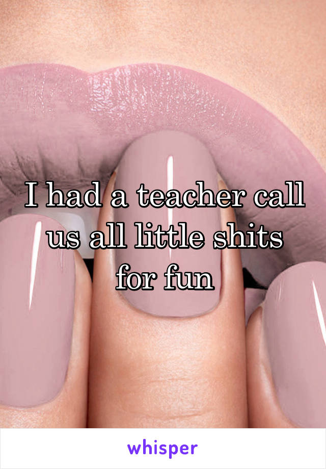 I had a teacher call us all little shits for fun