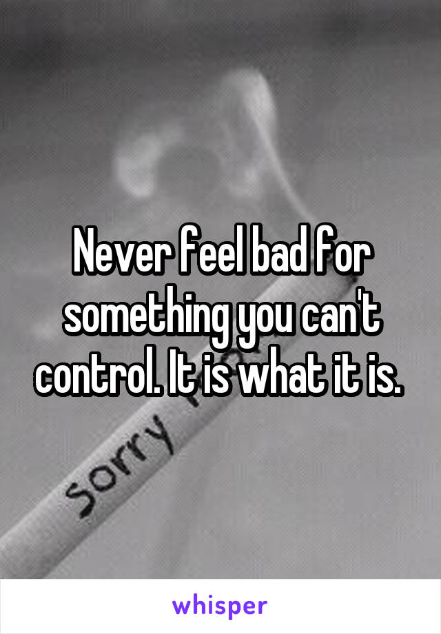 Never feel bad for something you can't control. It is what it is. 