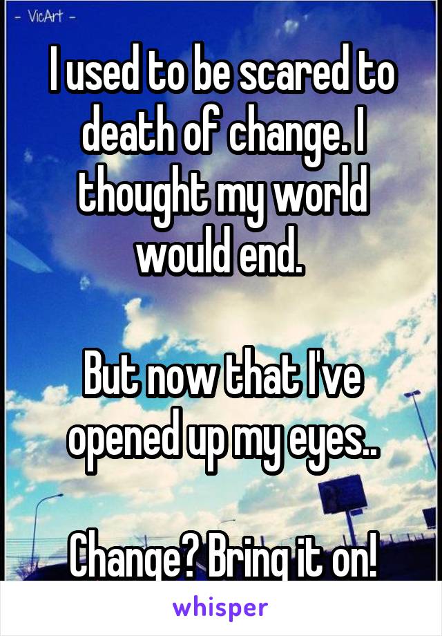 I used to be scared to death of change. I thought my world would end. 

But now that I've opened up my eyes..

Change? Bring it on!